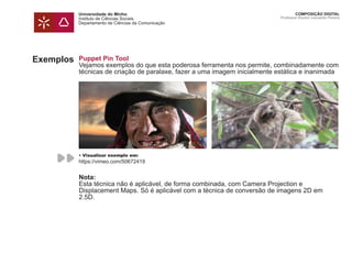 Universidade do Minho
Instituto de Ciências Sociais
Departamento de Ciências da Comunicação
COMPOSIÇÃO DIGITAL
Professor Doutor Leonardo Pereira
Puppet Pin Tool
Vejamos exemplos do que esta poderosa ferramenta nos permite, combinadamente com
técnicas de criação de paralaxe, fazer a uma imagem inicialmente estática e inanimada
Nota:
Esta técnica não é aplicável, de forma combinada, com Camera Projection e
Displacement Maps. Só é aplicável com a técnica de conversão de imagens 2D em
2.5D.
Exemplos
• Visualizar exemplo em:
https://vimeo.com/50672419
 