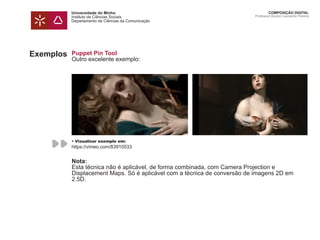 Universidade do Minho
Instituto de Ciências Sociais
Departamento de Ciências da Comunicação
COMPOSIÇÃO DIGITAL
Professor Doutor Leonardo Pereira
Puppet Pin Tool
Outro excelente exemplo:
Nota:
Esta técnica não é aplicável, de forma combinada, com Camera Projection e
Displacement Maps. Só é aplicável com a técnica de conversão de imagens 2D em
2.5D.
Exemplos
• Visualizar exemplo em:
https://vimeo.com/83910533
 