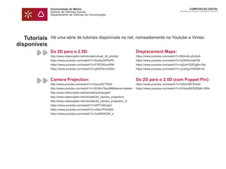 Universidade do Minho
Instituto de Ciências Sociais
Departamento de Ciências da Comunicação
COMPOSIÇÃO DIGITAL
Professor Doutor Leonardo Pereira
Tutoriais
disponíveis
Há uma série de tutoriais disponíveis na net, nomeadamente no Youtube e Vimeo.
Do 2D para o 2.5D:
http://www.videocopilot.net/tutorials/virtual_3d_photos/
https://www.youtube.com/watch?v=Du5duGPEsP0
https://www.youtube.com/watch?v=FYEDXfuu0HM
https://www.youtube.com/watch?v=ghWOIo1oODU
Displacement Maps:
https://www.youtube.com/watch?v=BGmALu0m2sA
https://www.youtube.com/watch?v=qO5rNUmqFO8
https://www.youtube.com/watch?v=ztj3JsYQ5Og&t=34s
https://www.youtube.com/watch?v=JzJohgzY4S0&t=4s
Camera Projection:
http://www.youtube.com/watch?v=Oauu2kF7SXA
http://www.youtube.com/watch?v=UfLMnJTspvM&feature=related
http://www.videocopilot.net/tutorials/submerged/
http://www.videocopilot.net/tutorials/3d_camera_projection/
http://www.videocopilot.net/tutorials/3d_camera_projection_2/
https://www.youtube.com/watch?v=ldfYFsDUspU
https://www.youtube.com/watch?v=oSko7F9vQ6Q
https://www.youtube.com/watch?v=3xDI6D5GW_k
Do 2D para o 2.5D (com Puppet Pin):
https://www.youtube.com/watch?v=GZimVBFSGm0
https://www.youtube.com/watch?v=k1Kerq8XSWQ&t=295s
 