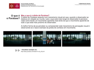 Universidade do Minho
Instituto de Ciências Sociais
Departamento de Ciências da Comunicação
COMPOSIÇÃO DIGITAL
Professor Doutor Leonardo Pereira
O que é
o Paralaxe?
Mas o que é o efeito de Paralaxe?
O efeito de Paralaxe assenta num mecanismo visual em que, quando o observador se
desloca em relação ao mundo, tudo o que está mais longe do observador é percecio-
nado como tendo um movimento aparente mais lento do que o movimento aparente de
tudo o que está mais próximo do observador.
A melhor forma de se perceber ou compreender este mecanismo da percepção visual é
observando-se o típico exemplo da janela de comboio em movimento.
• Visualizar exemplo em:
http://www.youtube.com/watch?v=u5_sFyI-lcI
 