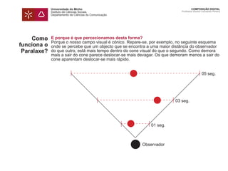 Universidade do Minho
Instituto de Ciências Sociais
Departamento de Ciências da Comunicação
COMPOSIÇÃO DIGITAL
Professor Doutor Leonardo Pereira
Como
funciona o
Paralaxe?
E porque é que percecionamos desta forma?
Porque o nosso campo visual é cónico. Repare-se, por exemplo, no seguinte esquema
onde se percebe que um objecto que se encontra a uma maior distância do observador
do que outro, está mais tempo dentro do cone visual do que o segundo. Como demora
mais a sair do cone parece deslocar-se mais devagar. Os que demoram menos a sair do
cone aparentam deslocar-se mais rápido.
01 seg.
Observador
03 seg.
05 seg.
 