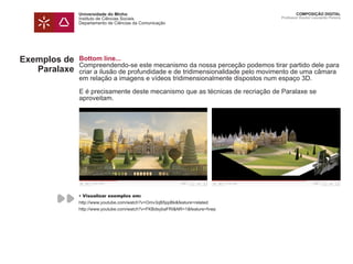 Universidade do Minho
Instituto de Ciências Sociais
Departamento de Ciências da Comunicação
COMPOSIÇÃO DIGITAL
Professor Doutor Leonardo Pereira
Exemplos de
Paralaxe
Bottom line...
Compreendendo-se este mecanismo da nossa perceção podemos tirar partido dele para
criar a ilusão de profundidade e de tridimensionalidade pelo movimento de uma câmara
em relação a imagens e vídeos tridimensionalmente dispostos num espaço 3D.
E é precisamente deste mecanismo que as técnicas de recriação de Paralaxe se
aproveitam.
• Visualizar exemplos em:
http://www.youtube.com/watch?v=Omv3qB5ppBk&feature=related
http://www.youtube.com/watch?v=FKBdsybaFRI&NR=1&feature=fvwp
 