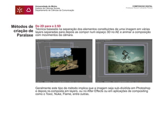 Universidade do Minho
Instituto de Ciências Sociais
Departamento de Ciências da Comunicação
COMPOSIÇÃO DIGITAL
Professor Doutor Leonardo Pereira
Métodos de
criação de
Paralaxe
Do 2D para o 2.5D
Técnica baseada na separação dos elementos constituintes de uma imagem em várias
layers separadas para depois as compor num espaço 3D no AE e animar a composição
com movimentos da câmara.
Geralmente este tipo de método implica que a imagem seja sub-dividída em Photoshop
e depois re-composta em layers, ou no After Effects ou em aplicações de compositing
como o Toxic, Nuke, Flame, entre outras.
 