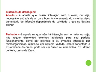 Sistemas de drenagem:
Aberto - é aquele que possui interação com o meio, ou seja,
necessário entrada de ar para bom funcionamento do sistema, risco
aumentado de infecção dependendo da cavidade a que se destina
drenar.
Fechado – é aquele na qual não há interação com o meio, ou seja,
não requer elementos externos adicionais para seu perfeito
funcionamento, como por exemplo o ar, evitando infecções por
microorganismos, utiliza-se um sistema vedado, estéril conectado a
extremidade do dreno, pode ser um frasco ou uma bolsa. Ex.: dreno
de Kehr, dreno de tórax.
 