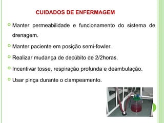  Manter permeabilidade e funcionamento do sistema de
drenagem.
 Manter paciente em posição semi-fowler.
 Realizar mudança de decúbito de 2/2horas.
 Incentivar tosse, respiração profunda e deambulação.
 Usar pinça durante o clampeamento.
CUIDADOS DE ENFERMAGEM
 