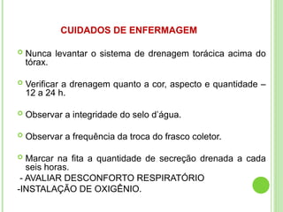 CUIDADOS DE ENFERMAGEM
 Nunca levantar o sistema de drenagem torácica acima do
tórax.
 Verificar a drenagem quanto a cor, aspecto e quantidade –
12 a 24 h.
 Observar a integridade do selo d’água.
 Observar a frequência da troca do frasco coletor.
 Marcar na fita a quantidade de secreção drenada a cada
seis horas.
- AVALIAR DESCONFORTO RESPIRATÓRIO
-INSTALAÇÃO DE OXIGÊNIO.
 