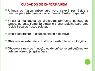 CUIDADOS DE ENFERMAGEM
 A troca do frasco antigo pelo novo deverá ser rápida e
precisa, para isto o novo frasco deverá já estar preparado.
 Pinçar a mangueira de drenagem por curto período de
tempo, ou seja, somente pinçar o dreno torácico para uma
rápida troca do frasco coletor.
 Trocar rapidamente o frasco antigo pelo novo.
 Observar as extensões do dreno e evitar dobras e torções.
 Observar sinais de infecção ou de enfisema subcutâneo em
pele peri-dreno (crepitações).
 