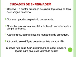 CUIDADOS DE ENFERMAGEM
 Observar e anotar presença de sinais flogísticos no local
de inserção do dreno.
 Observar padrão respiratório do paciente.
 Conectar o novo frasco coletor fechando corretamente a
tampa do frasco.
 Após a troca, abrir a pinça da mangueira de drenagem.
 A troca do selo d´água deverá ser feita a cada 12h.
O dreno não pode ficar diretamente no chão, utilizar o
cordão para fixá-lo na lateral da cama;
 