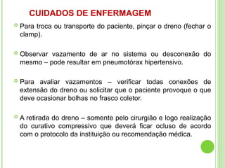 CUIDADOS DE ENFERMAGEM
 Para troca ou transporte do paciente, pinçar o dreno (fechar o
clamp).
 Observar vazamento de ar no sistema ou desconexão do
mesmo – pode resultar em pneumotórax hipertensivo.
 Para avaliar vazamentos – verificar todas conexões de
extensão do dreno ou solicitar que o paciente provoque o que
deve ocasionar bolhas no frasco coletor.
 A retirada do dreno – somente pelo cirurgião e logo realização
do curativo compressivo que deverá ficar ocluso de acordo
com o protocolo da instituição ou recomendação médica.
 
