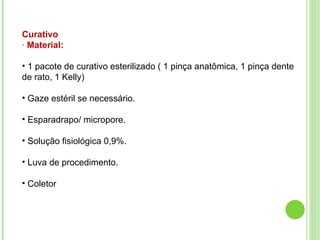 Curativo
· Material:
• 1 pacote de curativo esterilizado ( 1 pinça anatômica, 1 pinça dente
de rato, 1 Kelly)
• Gaze estéril se necessário.
• Esparadrapo/ micropore.
• Solução fisiológica 0,9%.
• Luva de procedimento.
• Coletor
 
