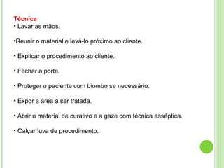 Técnica
• Lavar as mãos.
•Reunir o material e levá-lo próximo ao cliente.
• Explicar o procedimento ao cliente.
• Fechar a porta.
• Proteger o paciente com biombo se necessário.
• Expor a área a ser tratada.
• Abrir o material de curativo e a gaze com técnica asséptica.
• Calçar luva de procedimento.
 