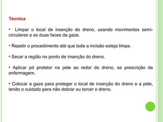 Técnica
• Limpar o local de inserção do dreno, usando movimentos semi-
circulares e as duas faces da gaze.
• Repetir o procedimento até que toda a incisão esteja limpa.
• Secar a região no ponto de inserção do dreno.
• Aplicar pó protetor na pele ao redor do dreno, se prescrição de
enfermagem.
• Colocar a gaze para proteger o local de inserção do dreno e a pele,
tendo o cuidado para não dobrar ou torcer o dreno.
 