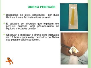 DRENO PENROSE
 Dispositivo de látex, constituído por duas
lâminas finas e flexíveis unidas entre si.
 É utilizado em cirurgias que implicam em
possível acúmulo local pós-operatório de
líquidos infectados ou não.
 Observar e mobilizar o dreno com intervalos
de 12 horas para evitar depósitos de fibrina
que possam ocluir seu lúmen.
 