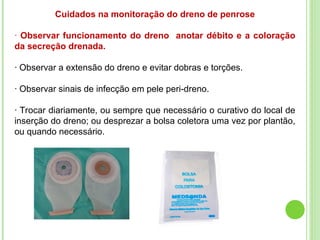 Cuidados na monitoração do dreno de penrose
· Observar funcionamento do dreno anotar débito e a coloração
da secreção drenada.
· Observar a extensão do dreno e evitar dobras e torções.
· Observar sinais de infecção em pele peri-dreno.
· Trocar diariamente, ou sempre que necessário o curativo do local de
inserção do dreno; ou desprezar a bolsa coletora uma vez por plantão,
ou quando necessário.
 