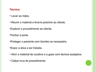 Técnica
• Lavar as mãos.
• Reunir o material e levá-lo próximo ao cliente.
•Explicar o procedimento ao cliente.
•Fechar a porta.
•Proteger o paciente com biombo se necessário.
•Expor a área a ser tratada.
• Abrir o material de curativo e a gaze com técnica asséptica.
• Calçar luva de procedimento.
 