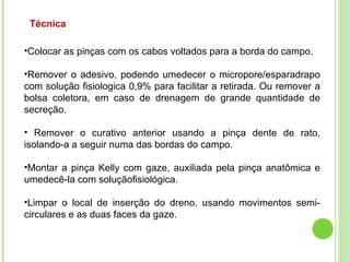 Técnica
•Colocar as pinças com os cabos voltados para a borda do campo.
•Remover o adesivo, podendo umedecer o micropore/esparadrapo
com solução fisiologica 0,9% para facilitar a retirada. Ou remover a
bolsa coletora, em caso de drenagem de grande quantidade de
secreção.
• Remover o curativo anterior usando a pinça dente de rato,
isolando-a a seguir numa das bordas do campo.
•Montar a pinça Kelly com gaze, auxiliada pela pinça anatômica e
umedecê-la com soluçãofisiológica.
•Limpar o local de inserção do dreno, usando movimentos semi-
circulares e as duas faces da gaze.
 