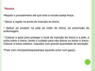 Técnica
•Repetir o procedimento até que toda a incisão esteja limpa.
• Secar a região no ponto de inserção do dreno.
• Aplicar pó protetor na pele ao redor do dreno, se prescrição de
enfermagem.
• Colocar a gaze para proteger o local de inserção do dreno e a pele, e
outra sobre o dreno, tendo o cuidado para não dobrar ou torcer o dreno.
Colocar a bolsa coletora, naqueles com grande quantidade de secreção.
•Fixar com micropore/esparadrapo (quando ocluir com gaze).
 