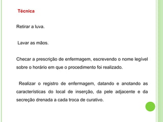 Técnica
Retirar a luva.
Lavar as mãos.
Checar a prescrição de enfermagem, escrevendo o nome legível
sobre o horário em que o procedimento foi realizado.
Realizar o registro de enfermagem, datando e anotando as
características do local de inserção, da pele adjacente e da
secreção drenada a cada troca de curativo.
 