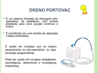 DRENO PORTOVAC
 É um sistema fechado de drenagem pós-
operatória, de polietileno, com dureza
projetada para uma sucção contínua e
suave.
 É constituído por uma bomba de aspiração
( bolsa sanfonada).
É usada em cirurgias que se espera
sangramento no pós-operatório, ou seja,
secreção sanguinolenta.
Pode ser usado em cirurgias ortopédicas,
neurológicas, abdominais e oncológicas
(mámárias).
 