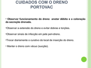 CUIDADOS COM O DRENO
PORTOVAC
• Observar funcionamento do dreno anotar débito e a coloração
da secreção drenada.
•Observar a extensão do dreno e evitar dobras e torções.
•Observar sinais de infecção em pele peri-dreno.
•Trocar diariamente o curativo do local de inserção do dreno.
• Manter o dreno com vácuo (sucção).
 