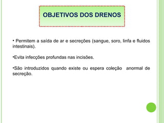 OBJETIVOS DOS DRENOS
• Permitem a saída de ar e secreções (sangue, soro, linfa e fluidos
intestinais).
•Evita infecções profundas nas incisões.
•São introduzidos quando existe ou espera coleção anormal de
secreção.
 