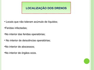 LOCALIZAÇÃO DOS DRENOS
• Locais que não toleram acúmulo de líquidos;
•Feridas infectadas;
•No interior das feridas operatórias;
• No interior de deiscências operatórias;
•No interior de abscessos;
•No interior de órgãos ocos.
 