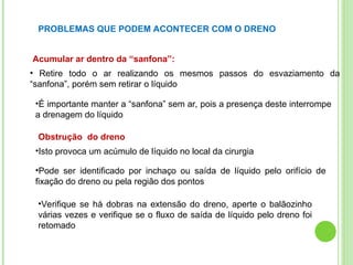 PROBLEMAS QUE PODEM ACONTECER COM O DRENO
Acumular ar dentro da “sanfona”:
• Retire todo o ar realizando os mesmos passos do esvaziamento da
“sanfona”, porém sem retirar o líquido
•É importante manter a “sanfona” sem ar, pois a presença deste interrompe
a drenagem do líquido
Obstrução do dreno
•Isto provoca um acúmulo de líquido no local da cirurgia
•Pode ser identificado por inchaço ou saída de líquido pelo orifício de
fixação do dreno ou pela região dos pontos
•Verifique se há dobras na extensão do dreno, aperte o balãozinho
várias vezes e verifique se o fluxo de saída de líquido pelo dreno foi
retomado
 