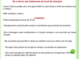 Se o dreno sair totalmente do local de inserção
•Lave o local e proteja com uma gaze estéril ou pano limpo e entre em contato com
o médico.
•Não recolocar o dreno.
ATENÇÃO:
•Febre (temperatura acima de 37,8);
•Sangramento anormal pela incisão ou hematoma que aumente de tamanho;
•Se a drenagem parar subitamente e o líquido começar a se acumular por baixo
da pele
•Se os pontos que prendem o dreno se soltarem e/ou se o dreno sair do lugar
•Se algum dos pontos da cirurgia se romper e as bordas se separarem
•Se a área da pele em volta do dreno ou dos pontos da cirurgia ficar vermelha,
úmida ou dolorida além do habitual
 