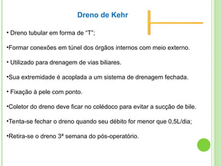 • Dreno tubular em forma de “T”;
•Formar conexões em túnel dos órgãos internos com meio externo.
• Utilizado para drenagem de vias biliares.
•Sua extremidade é acoplada a um sistema de drenagem fechada.
• Fixação à pele com ponto.
•Coletor do dreno deve ficar no colédoco para evitar a sucção de bile.
•Tenta-se fechar o dreno quando seu débito for menor que 0,5L/dia;
•Retira-se o dreno 3ª semana do pós-operatório.
Dreno de Kehr
 