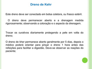 Este dreno deve ser conectado em bolsa coletora, ou frasco estéril.
O dreno deve permanecer aberto e a drenagem medida
rigorosamente; observando a coloração e o aspecto da drenagem.
Trocar os curativos diariamente protegendo a pele em volta do
dreno;
O dreno de kher permanece aberto geralmente por 5 dias, depois o
médico poderá orientar para pinçar o dreno 1 hora antes das
refeições para facilitar a digestão. Deve-se observar as reações do
paciente;
Dreno de Kehr
 
