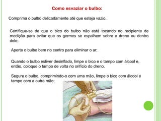 Como esvaziar o bulbo:
Comprima o bulbo delicadamente até que esteja vazio.
Certifique-se de que o bico do bulbo não está tocando no recipiente de
medição para evitar que os germes se espalhem sobre o dreno ou dentro
dele;
Aperte o bulbo bem no centro para eliminar o ar;
Quando o bulbo estiver desinflado, limpe o bico e o tampo com álcool e,
então, coloque o tampo de volta no orifício do dreno.
Segure o bulbo, comprimindo-o com uma mão, limpe o bico com álcool e
tampe com a outra mão;
 