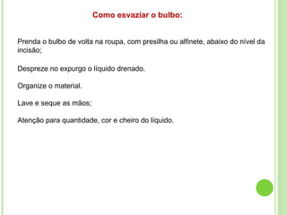 Prenda o bulbo de volta na roupa, com presilha ou alfinete, abaixo do nível da
incisão;
Como esvaziar o bulbo:
Despreze no expurgo o líquido drenado.
Organize o material.
Lave e seque as mãos;
Atenção para quantidade, cor e cheiro do líquido.
 