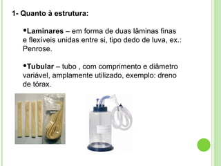 1- Quanto à estrutura:
Laminares – em forma de duas lâminas finas
e flexíveis unidas entre si, tipo dedo de luva, ex.:
Penrose.
Tubular – tubo , com comprimento e diâmetro
variável, amplamente utilizado, exemplo: dreno
de tórax.
 