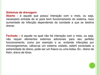Sistemas de drenagem:
Aberto - é aquele que possui interação com o meio, ou seja,
necessário entrada de ar para bom funcionamento do sistema, risco
aumentado de infecção dependendo da cavidade a que se destina
drenar.
Fechado – é aquele na qual não há interação com o meio, ou seja,
não requer elementos externos adicionais para seu perfeito
funcionamento, como por exemplo o ar, evitando infecções por
microorganismos, utiliza-se um sistema vedado, estéril conectado a
extremidade do dreno, pode ser um frasco ou uma bolsa. Ex.: dreno de
Kehr, dreno de tórax.
 