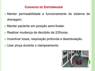  Manter permeabilidade e funcionamento do sistema de
drenagem.
 Manter paciente em posição semi-fowler.
 Realizar mudança de decúbito de 2/2horas.
 Incentivar tosse, respiração profunda e deambulação.
 Usar pinça durante o clampeamento.
CUIDADOS DE ENFERMAGEM
 