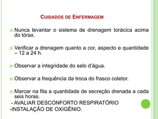 CUIDADOS DE ENFERMAGEM
 Nunca levantar o sistema de drenagem torácica acima
do tórax.
 Verificar a drenagem quanto a cor, aspecto e quantidade
– 12 a 24 h.
 Observar a integridade do selo d’água.
 Observar a frequência da troca do frasco coletor.
 Marcar na fita a quantidade de secreção drenada a cada
seis horas.
- AVALIAR DESCONFORTO RESPIRATÓRIO
-INSTALAÇÃO DE OXIGÊNIO.
 