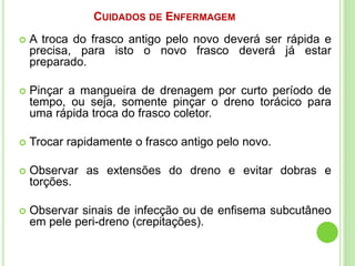 CUIDADOS DE ENFERMAGEM
 A troca do frasco antigo pelo novo deverá ser rápida e
precisa, para isto o novo frasco deverá já estar
preparado.
 Pinçar a mangueira de drenagem por curto período de
tempo, ou seja, somente pinçar o dreno torácico para
uma rápida troca do frasco coletor.
 Trocar rapidamente o frasco antigo pelo novo.
 Observar as extensões do dreno e evitar dobras e
torções.
 Observar sinais de infecção ou de enfisema subcutâneo
em pele peri-dreno (crepitações).
 