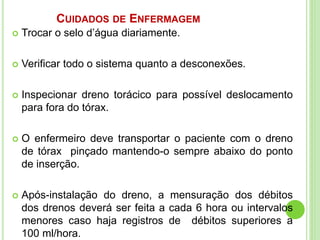 CUIDADOS DE ENFERMAGEM
 Trocar o selo d’água diariamente.
 Verificar todo o sistema quanto a desconexões.
 Inspecionar dreno torácico para possível deslocamento
para fora do tórax.
 O enfermeiro deve transportar o paciente com o dreno
de tórax pinçado mantendo-o sempre abaixo do ponto
de inserção.
 Após-instalação do dreno, a mensuração dos débitos
dos drenos deverá ser feita a cada 6 hora ou intervalos
menores caso haja registros de débitos superiores a
100 ml/hora.
 