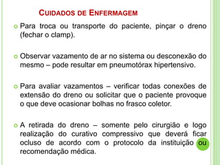 CUIDADOS DE ENFERMAGEM
 Para troca ou transporte do paciente, pinçar o dreno
(fechar o clamp).
 Observar vazamento de ar no sistema ou desconexão do
mesmo – pode resultar em pneumotórax hipertensivo.
 Para avaliar vazamentos – verificar todas conexões de
extensão do dreno ou solicitar que o paciente provoque
o que deve ocasionar bolhas no frasco coletor.
 A retirada do dreno – somente pelo cirurgião e logo
realização do curativo compressivo que deverá ficar
ocluso de acordo com o protocolo da instituição ou
recomendação médica.
 