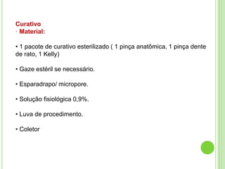Curativo
· Material:
• 1 pacote de curativo esterilizado ( 1 pinça anatômica, 1 pinça dente
de rato, 1 Kelly)
• Gaze estéril se necessário.
• Esparadrapo/ micropore.
• Solução fisiológica 0,9%.
• Luva de procedimento.
• Coletor
 