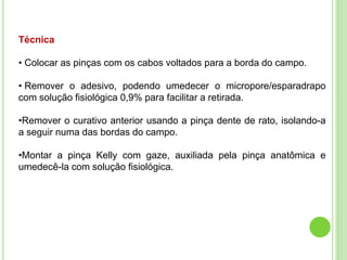 Técnica
• Colocar as pinças com os cabos voltados para a borda do campo.
• Remover o adesivo, podendo umedecer o micropore/esparadrapo
com solução fisiológica 0,9% para facilitar a retirada.
•Remover o curativo anterior usando a pinça dente de rato, isolando-a
a seguir numa das bordas do campo.
•Montar a pinça Kelly com gaze, auxiliada pela pinça anatômica e
umedecê-la com solução fisiológica.
 