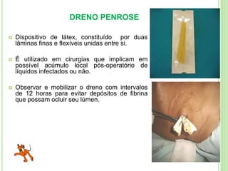 DRENO PENROSE
 Dispositivo de látex, constituído por duas
lâminas finas e flexíveis unidas entre si.
 É utilizado em cirurgias que implicam em
possível acúmulo local pós-operatório de
líquidos infectados ou não.
 Observar e mobilizar o dreno com intervalos
de 12 horas para evitar depósitos de fibrina
que possam ocluir seu lúmen.
 