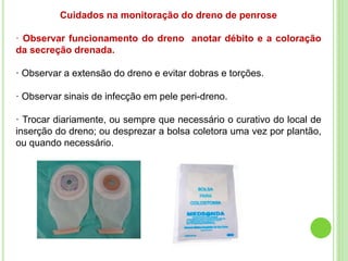 Cuidados na monitoração do dreno de penrose
· Observar funcionamento do dreno anotar débito e a coloração
da secreção drenada.
· Observar a extensão do dreno e evitar dobras e torções.
· Observar sinais de infecção em pele peri-dreno.
· Trocar diariamente, ou sempre que necessário o curativo do local de
inserção do dreno; ou desprezar a bolsa coletora uma vez por plantão,
ou quando necessário.
 