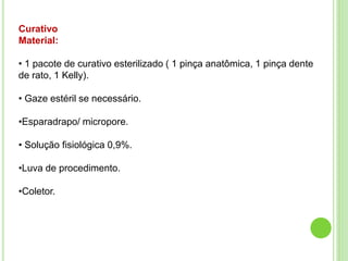 Curativo
Material:
• 1 pacote de curativo esterilizado ( 1 pinça anatômica, 1 pinça dente
de rato, 1 Kelly).
• Gaze estéril se necessário.
•Esparadrapo/ micropore.
• Solução fisiológica 0,9%.
•Luva de procedimento.
•Coletor.
 