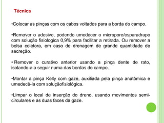 Técnica
•Colocar as pinças com os cabos voltados para a borda do campo.
•Remover o adesivo, podendo umedecer o micropore/esparadrapo
com solução fisiologica 0,9% para facilitar a retirada. Ou remover a
bolsa coletora, em caso de drenagem de grande quantidade de
secreção.
• Remover o curativo anterior usando a pinça dente de rato,
isolando-a a seguir numa das bordas do campo.
•Montar a pinça Kelly com gaze, auxiliada pela pinça anatômica e
umedecê-la com soluçãofisiológica.
•Limpar o local de inserção do dreno, usando movimentos semi-
circulares e as duas faces da gaze.
 