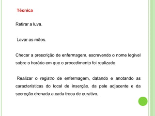 Técnica
Retirar a luva.
Lavar as mãos.
Checar a prescrição de enfermagem, escrevendo o nome legível
sobre o horário em que o procedimento foi realizado.
Realizar o registro de enfermagem, datando e anotando as
características do local de inserção, da pele adjacente e da
secreção drenada a cada troca de curativo.
 