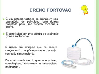 DRENO PORTOVAC
 É um sistema fechado de drenagem pós-
operatória, de polietileno, com dureza
projetada para uma sucção contínua e
suave.
 É constituído por uma bomba de aspiração
( bolsa sanfonada).
É usada em cirurgias que se espera
sangramento no pós-operatório, ou seja,
secreção sanguinolenta.
Pode ser usado em cirurgias ortopédicas,
neurológicas, abdominais e oncológicas
(mámárias).
 
