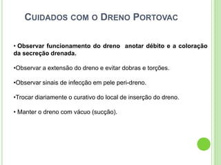 CUIDADOS COM O DRENO PORTOVAC
• Observar funcionamento do dreno anotar débito e a coloração
da secreção drenada.
•Observar a extensão do dreno e evitar dobras e torções.
•Observar sinais de infecção em pele peri-dreno.
•Trocar diariamente o curativo do local de inserção do dreno.
• Manter o dreno com vácuo (sucção).
 