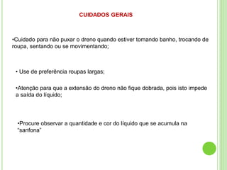 CUIDADOS GERAIS
•Cuidado para não puxar o dreno quando estiver tomando banho, trocando de
roupa, sentando ou se movimentando;
• Use de preferência roupas largas;
•Atenção para que a extensão do dreno não fique dobrada, pois isto impede
a saída do líquido;
•Procure observar a quantidade e cor do líquido que se acumula na
“sanfona”
 