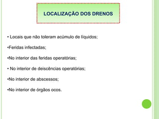 LOCALIZAÇÃO DOS DRENOS
• Locais que não toleram acúmulo de líquidos;
•Feridas infectadas;
•No interior das feridas operatórias;
• No interior de deiscências operatórias;
•No interior de abscessos;
•No interior de órgãos ocos.
 